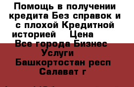 Помощь в получении кредита Без справок и с плохой Кредитной историей  › Цена ­ 11 - Все города Бизнес » Услуги   . Башкортостан респ.,Салават г.